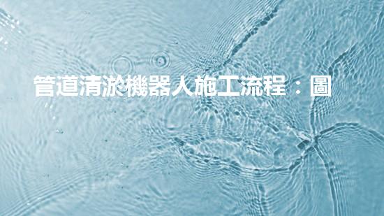管道清淤機器人施工流程：圖解視頻詳解！